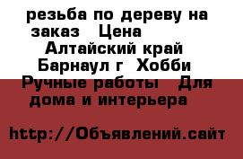 резьба по дереву на заказ › Цена ­ 1 000 - Алтайский край, Барнаул г. Хобби. Ручные работы » Для дома и интерьера   